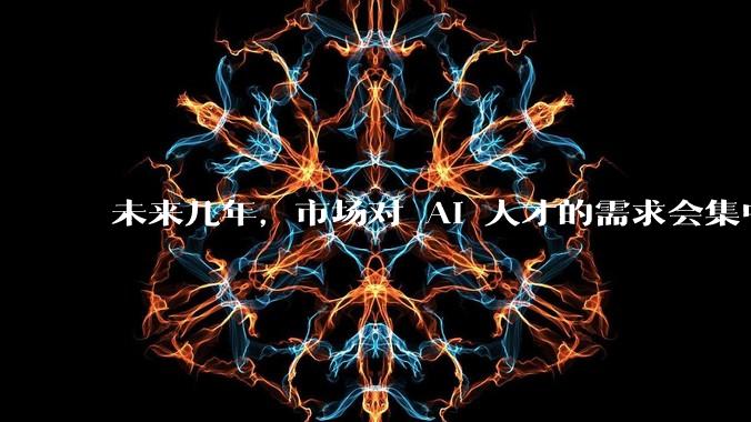 未来几年，市场对 AI 人才的需求会集中在哪几个方向？