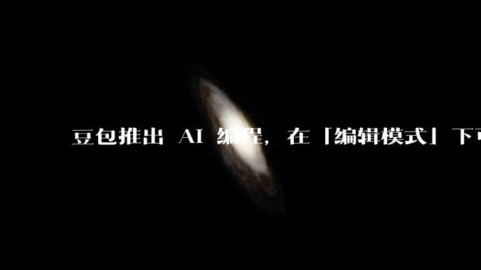 豆包推出 AI 编程，在「编辑模式」下可以直接前端改图和文字，体验如何？对行业会带来怎样的影响？
